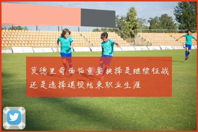 莫德里奇面临重要抉择是继续征战还是选择退役结束职业生涯