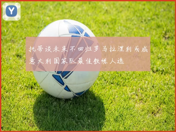 托蒂谈未来不回归罗马拉涅利或成意大利国家队最佳教练人选