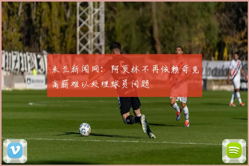 米兰新闻网：阿莫林不再依赖奇克高薪难以处理球员问题