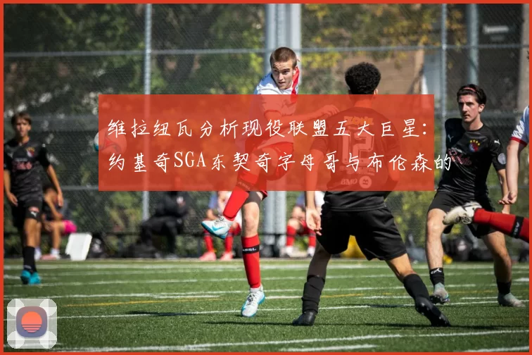 维拉纽瓦分析现役联盟五大巨星：约基奇SGA东契奇字母哥与布伦森的表现与影响