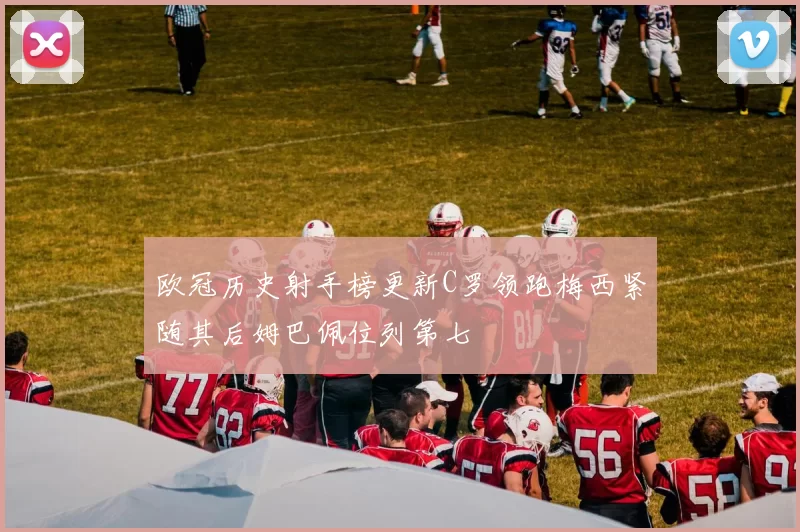欧冠历史射手榜更新C罗领跑梅西紧随其后姆巴佩位列第七