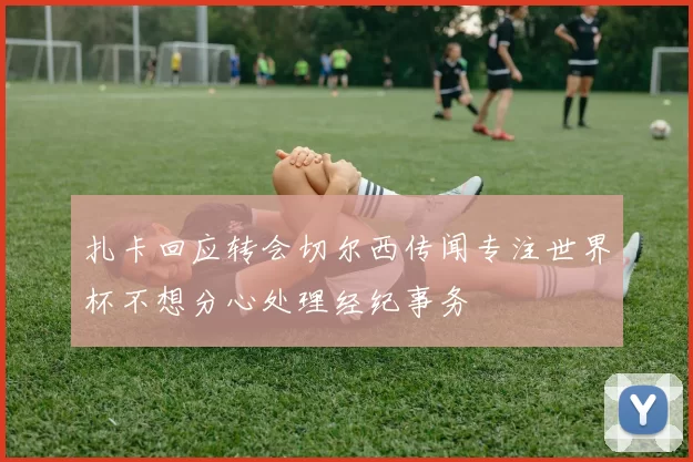 扎卡回应转会切尔西传闻专注世界杯不想分心处理经纪事务