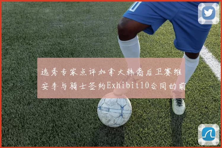 选秀专家点评加拿大韩裔后卫赛维安李与骑士签约Exhibit10合同的前景分析