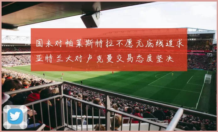 国米对帕莱斯特拉不愿无底线追求亚特兰大对卢克曼交易态度坚决
