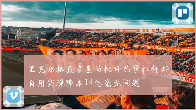 里克尔梅直言皇马批评巴萨杠杆却自用实现降本14亿毫无问题