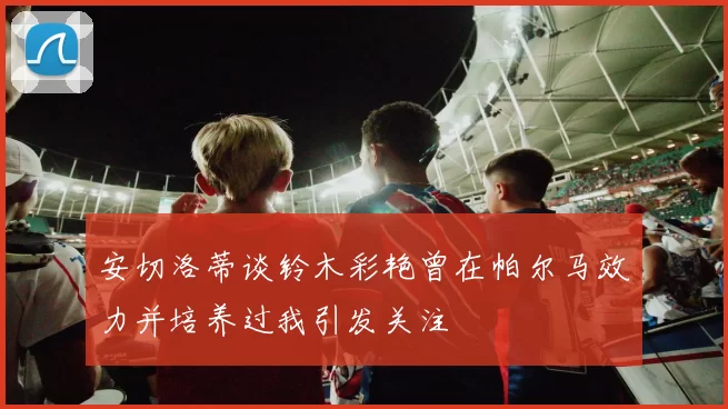 安切洛蒂谈铃木彩艳曾在帕尔马效力并培养过我引发关注