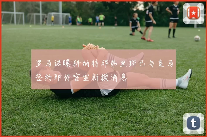 罗马诺曝科纳特邓弗里斯已与皇马签约即将官宣新援消息