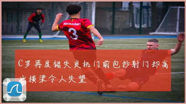 C罗再度错失良机门前包抄射门却高出横梁令人失望