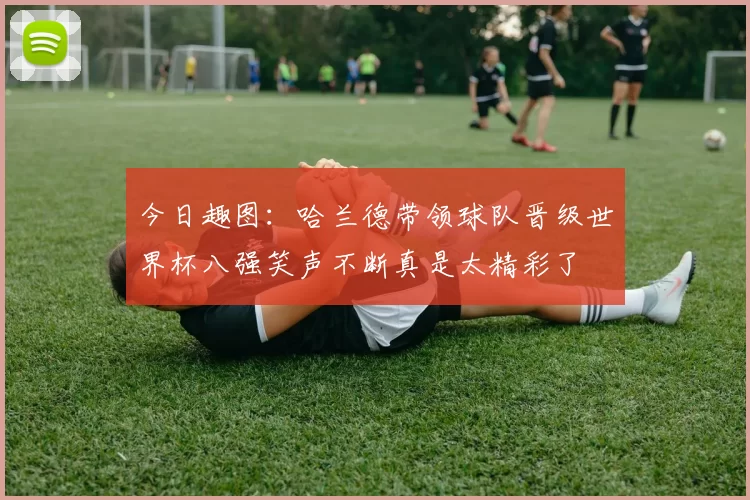 今日趣图：哈兰德带领球队晋级世界杯八强笑声不断真是太精彩了