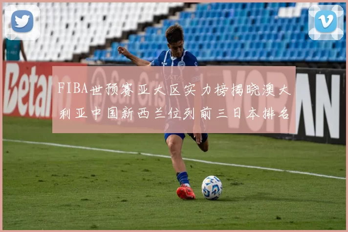 FIBA世预赛亚大区实力榜揭晓澳大利亚中国新西兰位列前三日本排名第六