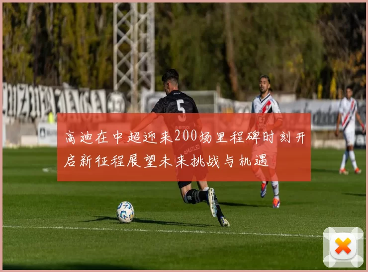 高迪在中超迎来200场里程碑时刻开启新征程展望未来挑战与机遇
