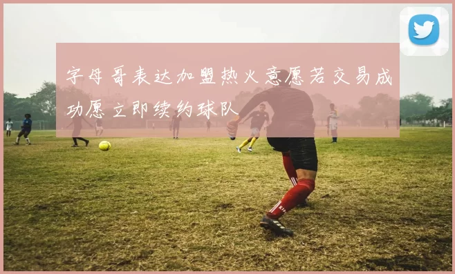 字母哥表达加盟热火意愿若交易成功愿立即续约球队