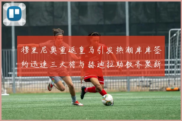 穆里尼奥重返皇马引发热潮库库签约迅速三大将与赫迪拉助教齐聚新阵容