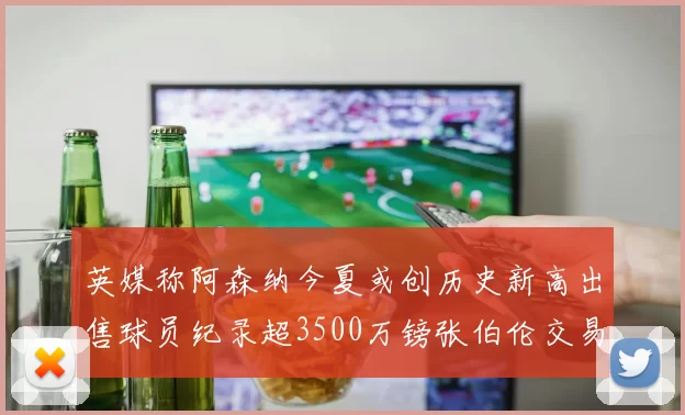 英媒称阿森纳今夏或创历史新高出售球员纪录超3500万镑张伯伦交易
