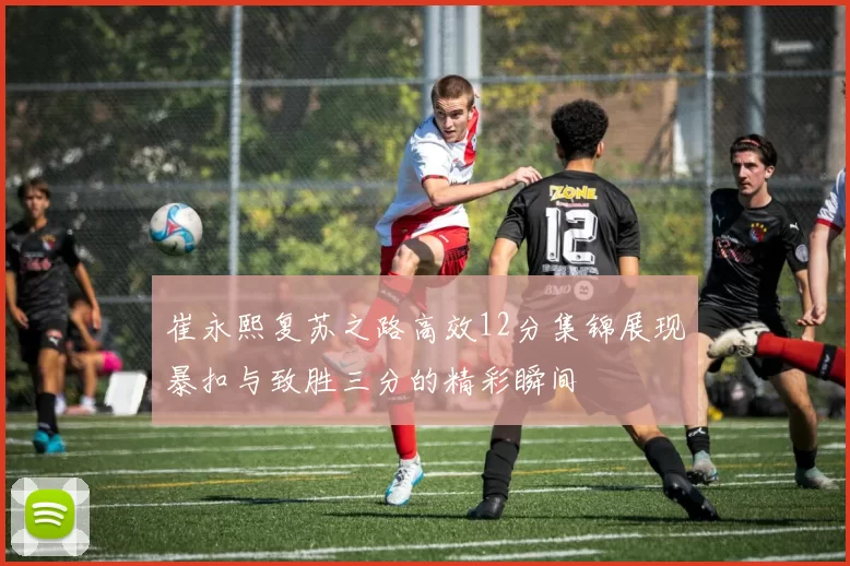 崔永熙复苏之路高效12分集锦展现暴扣与致胜三分的精彩瞬间