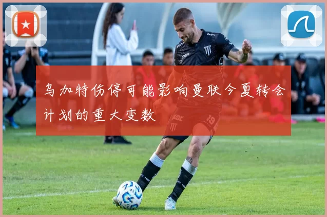 乌加特伤停可能影响曼联今夏转会计划的重大变数