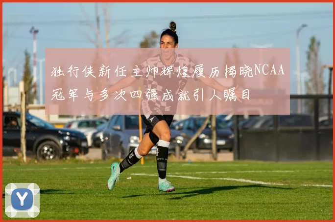 独行侠新任主帅辉煌履历揭晓NCAA冠军与多次四强成就引人瞩目